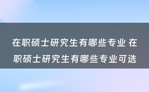 在职硕士研究生有哪些专业 在职硕士研究生有哪些专业可选