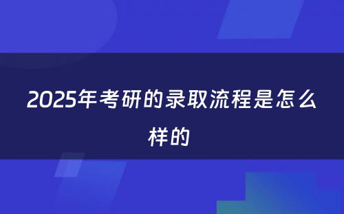 2025年考研的录取流程是怎么样的 