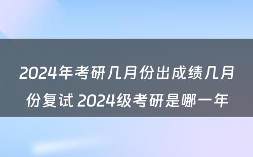 2024年考研几月份出成绩几月份复试 2024级考研是哪一年