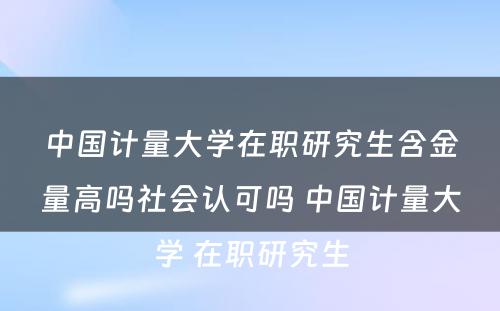 中国计量大学在职研究生含金量高吗社会认可吗 中国计量大学 在职研究生