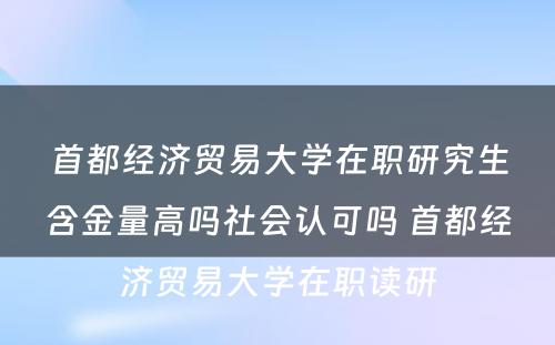 首都经济贸易大学在职研究生含金量高吗社会认可吗 首都经济贸易大学在职读研