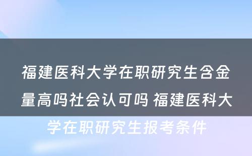 福建医科大学在职研究生含金量高吗社会认可吗 福建医科大学在职研究生报考条件