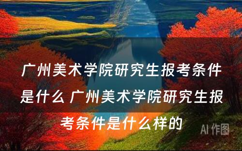 广州美术学院研究生报考条件是什么 广州美术学院研究生报考条件是什么样的