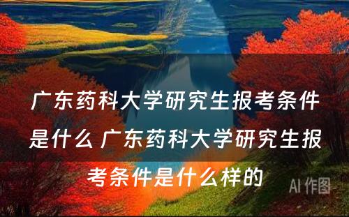 广东药科大学研究生报考条件是什么 广东药科大学研究生报考条件是什么样的