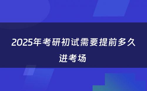 2025年考研初试需要提前多久进考场 