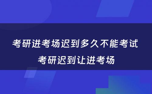 考研进考场迟到多久不能考试 考研迟到让进考场