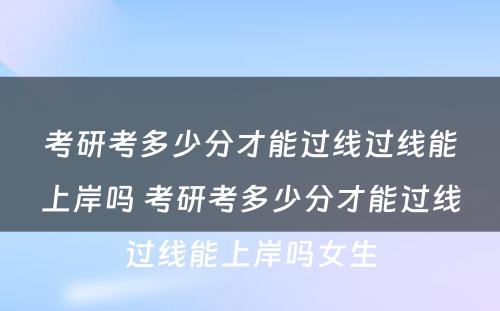 考研考多少分才能过线过线能上岸吗 考研考多少分才能过线过线能上岸吗女生