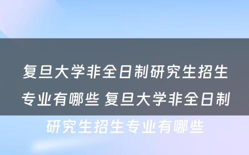 复旦大学非全日制研究生招生专业有哪些 复旦大学非全日制研究生招生专业有哪些