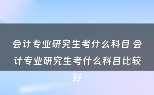 会计专业研究生考什么科目 会计专业研究生考什么科目比较好