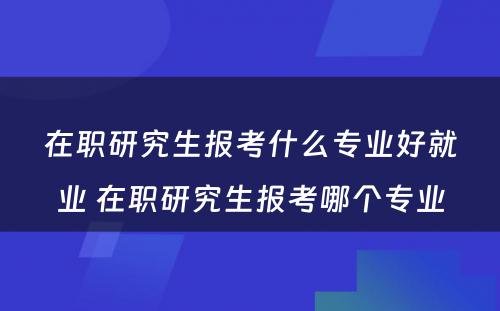 在职研究生报考什么专业好就业 在职研究生报考哪个专业