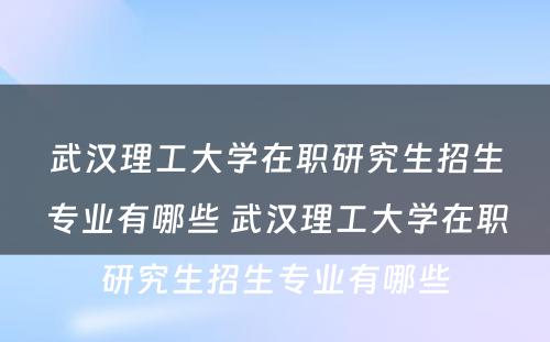 武汉理工大学在职研究生招生专业有哪些 武汉理工大学在职研究生招生专业有哪些