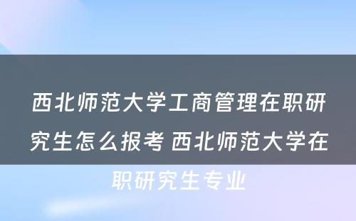 西北师范大学工商管理在职研究生怎么报考 西北师范大学在职研究生专业