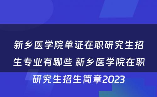 新乡医学院单证在职研究生招生专业有哪些 新乡医学院在职研究生招生简章2023