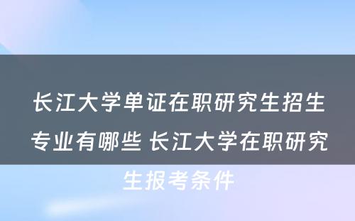 长江大学单证在职研究生招生专业有哪些 长江大学在职研究生报考条件