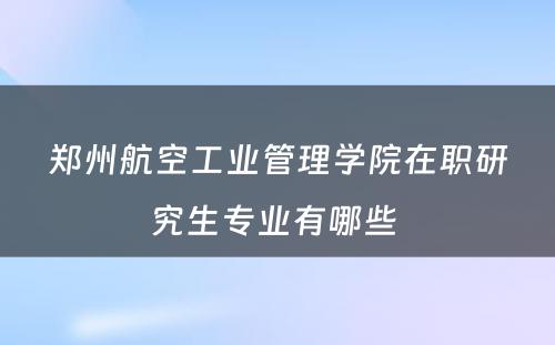 郑州航空工业管理学院在职研究生专业有哪些 