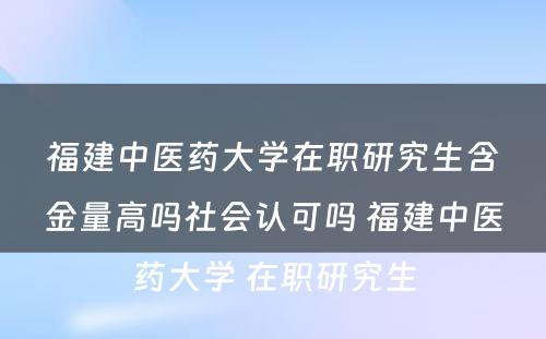 福建中医药大学在职研究生含金量高吗社会认可吗 福建中医药大学 在职研究生