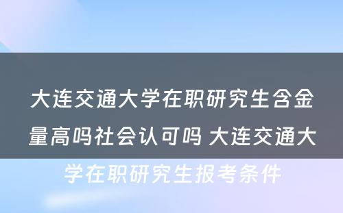 大连交通大学在职研究生含金量高吗社会认可吗 大连交通大学在职研究生报考条件