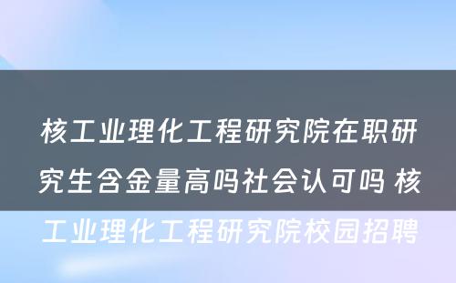 核工业理化工程研究院在职研究生含金量高吗社会认可吗 核工业理化工程研究院校园招聘