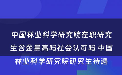 中国林业科学研究院在职研究生含金量高吗社会认可吗 中国林业科学研究院研究生待遇