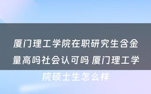 厦门理工学院在职研究生含金量高吗社会认可吗 厦门理工学院硕士生怎么样