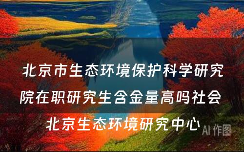 北京市生态环境保护科学研究院在职研究生含金量高吗社会 北京生态环境研究中心