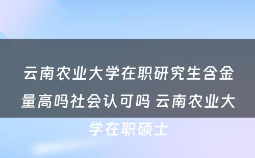 云南农业大学在职研究生含金量高吗社会认可吗 云南农业大学在职硕士