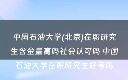 中国石油大学(北京)在职研究生含金量高吗社会认可吗 中国石油大学在职研究生好考吗