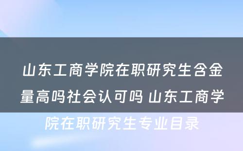 山东工商学院在职研究生含金量高吗社会认可吗 山东工商学院在职研究生专业目录