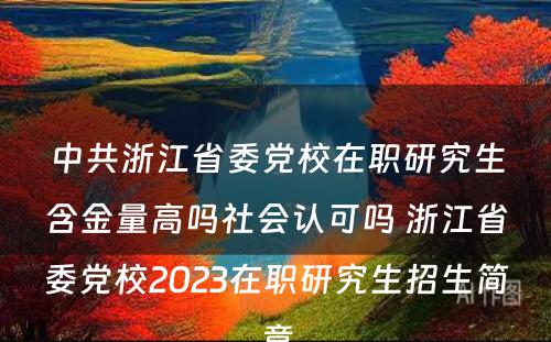 中共浙江省委党校在职研究生含金量高吗社会认可吗 浙江省委党校2023在职研究生招生简章