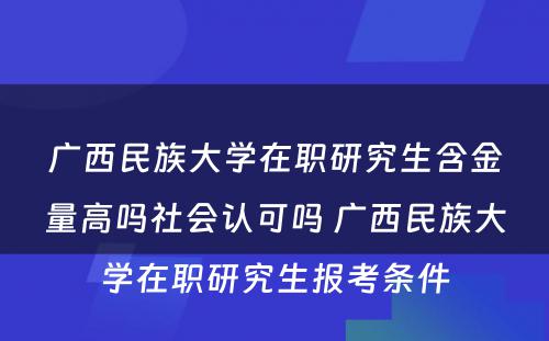 广西民族大学在职研究生含金量高吗社会认可吗 广西民族大学在职研究生报考条件