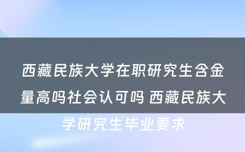 西藏民族大学在职研究生含金量高吗社会认可吗 西藏民族大学研究生毕业要求