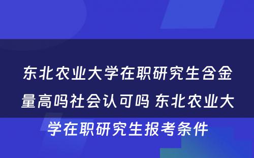 东北农业大学在职研究生含金量高吗社会认可吗 东北农业大学在职研究生报考条件