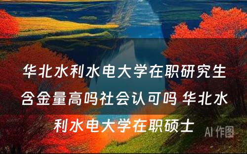 华北水利水电大学在职研究生含金量高吗社会认可吗 华北水利水电大学在职硕士