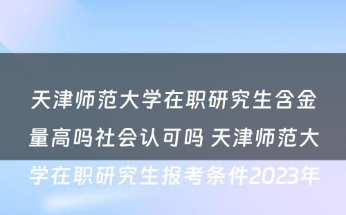 天津师范大学在职研究生含金量高吗社会认可吗 天津师范大学在职研究生报考条件2023年