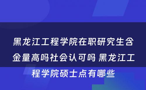 黑龙江工程学院在职研究生含金量高吗社会认可吗 黑龙江工程学院硕士点有哪些