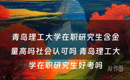 青岛理工大学在职研究生含金量高吗社会认可吗 青岛理工大学在职研究生好考吗