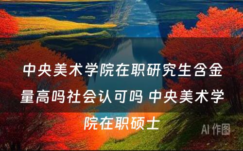 中央美术学院在职研究生含金量高吗社会认可吗 中央美术学院在职硕士