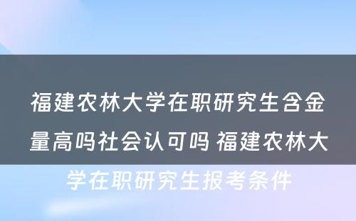 福建农林大学在职研究生含金量高吗社会认可吗 福建农林大学在职研究生报考条件