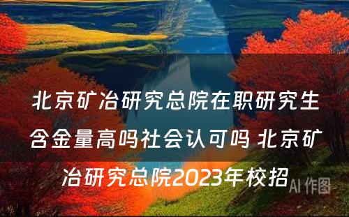 北京矿冶研究总院在职研究生含金量高吗社会认可吗 北京矿冶研究总院2023年校招