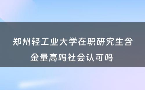 郑州轻工业大学在职研究生含金量高吗社会认可吗 