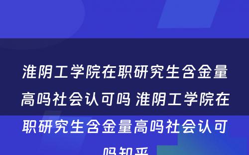 淮阴工学院在职研究生含金量高吗社会认可吗 淮阴工学院在职研究生含金量高吗社会认可吗知乎