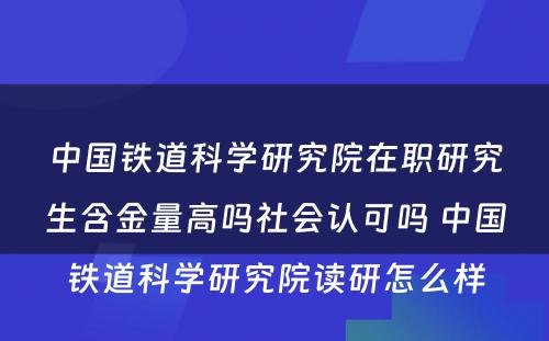 中国铁道科学研究院在职研究生含金量高吗社会认可吗 中国铁道科学研究院读研怎么样