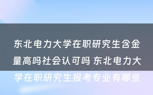 东北电力大学在职研究生含金量高吗社会认可吗 东北电力大学在职研究生报考专业有哪些