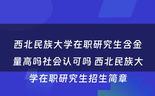 西北民族大学在职研究生含金量高吗社会认可吗 西北民族大学在职研究生招生简章