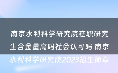 南京水利科学研究院在职研究生含金量高吗社会认可吗 南京水利科学研究院2023招生简章