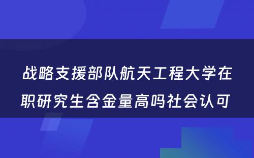 战略支援部队航天工程大学在职研究生含金量高吗社会认可 