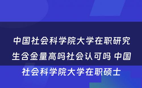 中国社会科学院大学在职研究生含金量高吗社会认可吗 中国社会科学院大学在职硕士