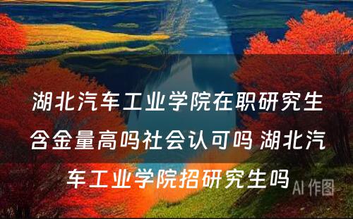 湖北汽车工业学院在职研究生含金量高吗社会认可吗 湖北汽车工业学院招研究生吗