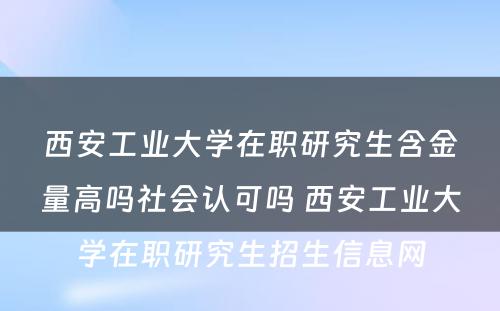 西安工业大学在职研究生含金量高吗社会认可吗 西安工业大学在职研究生招生信息网