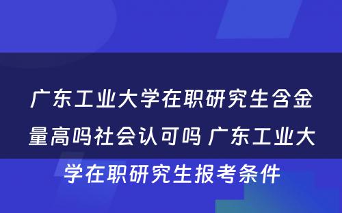 广东工业大学在职研究生含金量高吗社会认可吗 广东工业大学在职研究生报考条件